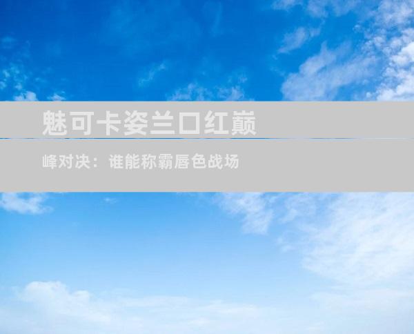 魅可卡姿兰口红巅峰对决：谁能称霸唇色战场